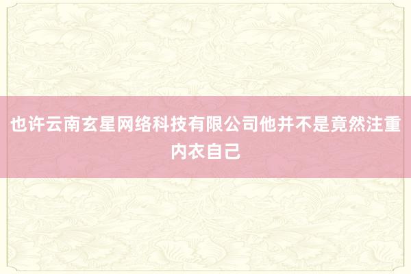 也许云南玄星网络科技有限公司他并不是竟然注重内衣自己