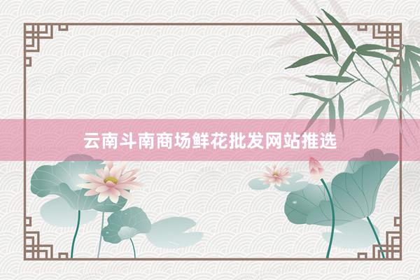 云南斗南商场鲜花批发网站推选